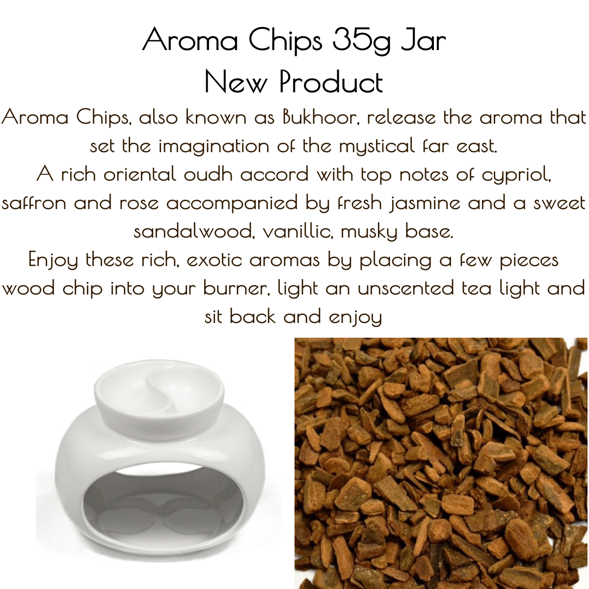 17DCCE55 888C 4466 A0DD BC1DE619ADBE Aroma Chips, also known as Bukhoor, release the aroma that set the imagination of the mystical far east. Enjoy these rich, exotic aromas by placing a few pieces wood chip into your burner, light an unscented tea light and sit back and enjoy. You can also burn the resin chips using charcoal in a net burner if you truly want to create an authentic far east experience. Material: Bakhoor are wood chips that have been soaked in perfume oil and are mixed with other (natural) ingredients. <h6 class="page-title"><span class="base" data-ui-id="page-title-wrapper">Oud Paleo...</span>A rich oriental oudh accord with top notes of cypriol, saffron and rose accompanied by fresh jasmine and a sweet sandalwood, vanillic, musky base.</h6> <h6 class="page-title"><span class="base" data-ui-id="page-title-wrapper">Oud Wood & Dark Vanilla...A sensual woody fragrance opening with spicy top notes of pink and black pepper, cardamon, leading to a rich heart of wood, oudh, cedarwood, leather, sandalwood with the earthiness of patchouli and vetiver. All resting on a sensuous base of amber, oak moss, tonka, vanilla & powdery musk.</span></h6>